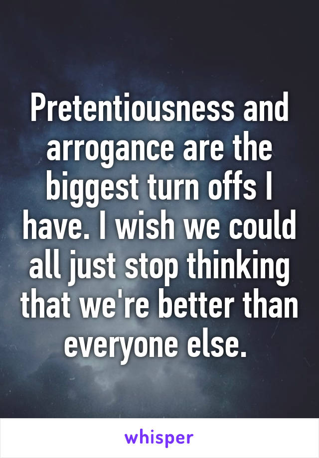 Pretentiousness and arrogance are the biggest turn offs I have. I wish we could all just stop thinking that we're better than everyone else. 
