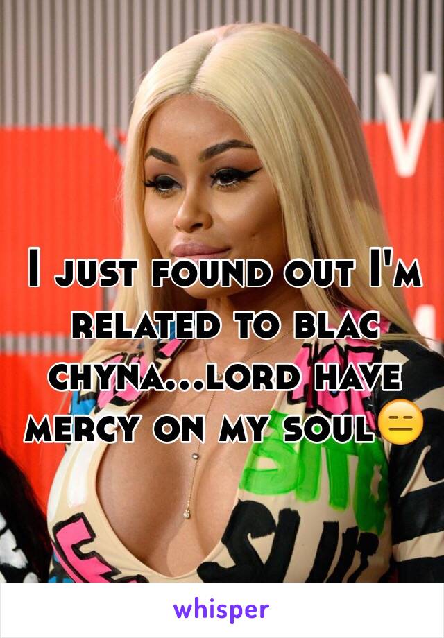 I just found out I'm related to blac chyna...lord have mercy on my soul😑