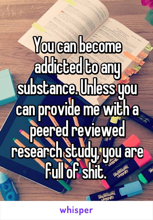 You can become addicted to any substance. Unless you can provide me with a peered reviewed research study, you are full of shit. 