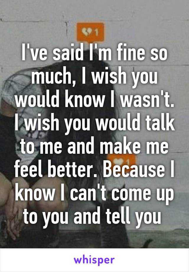 I've said I'm fine so much, I wish you would know I wasn't. I wish you would talk to me and make me feel better. Because I know I can't come up to you and tell you 