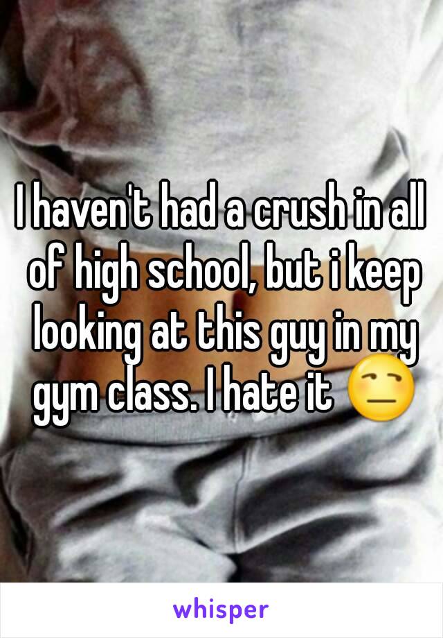 I haven't had a crush in all of high school, but i keep looking at this guy in my gym class. I hate it 😒