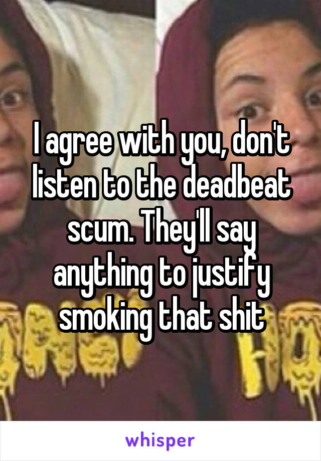 I agree with you, don't listen to the deadbeat scum. They'll say anything to justify smoking that shit