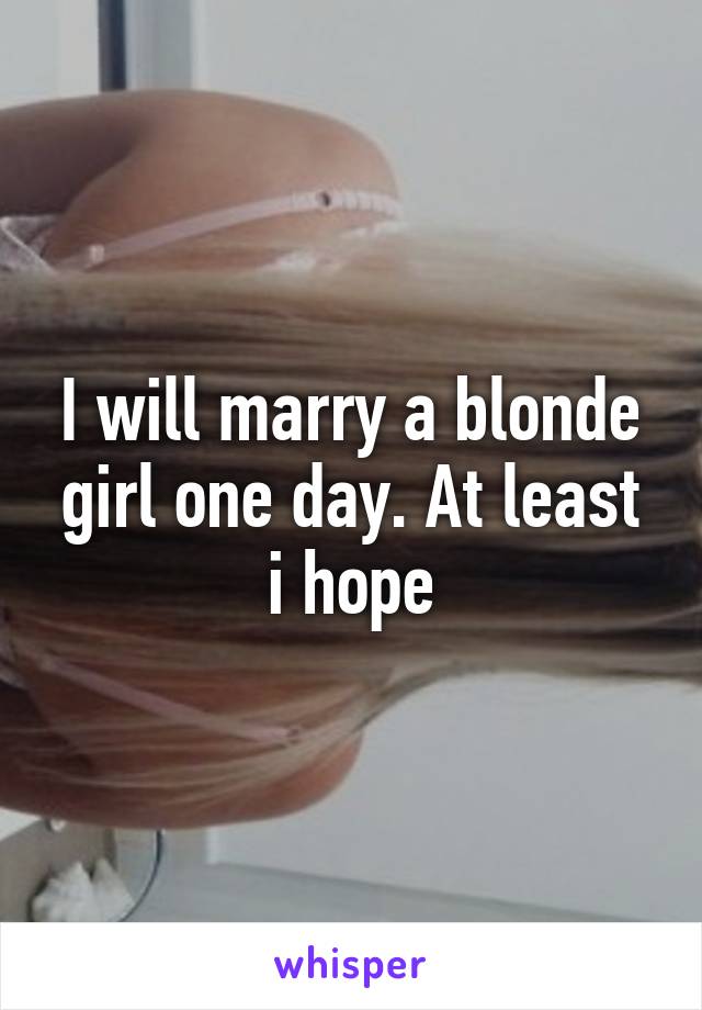 I will marry a blonde girl one day. At least i hope
