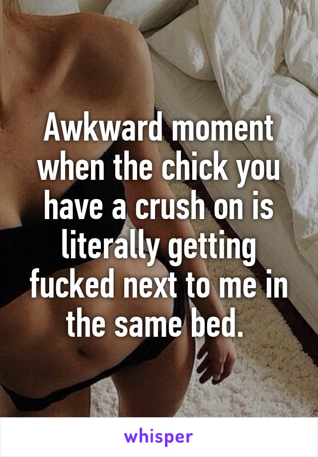 Awkward moment when the chick you have a crush on is literally getting fucked next to me in the same bed. 