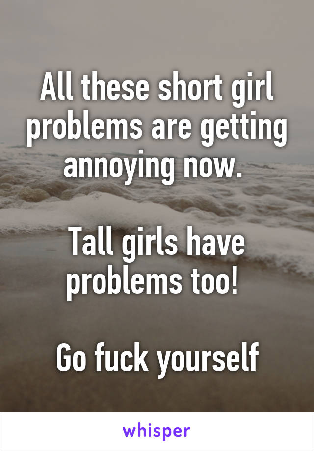 All these short girl problems are getting annoying now. 

Tall girls have problems too! 

Go fuck yourself