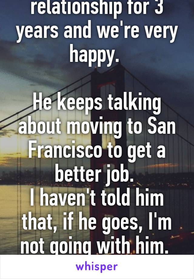 I've been in my relationship for 3 years and we're very happy. 

He keeps talking about moving to San Francisco to get a better job. 
I haven't told him that, if he goes, I'm not going with him. 

