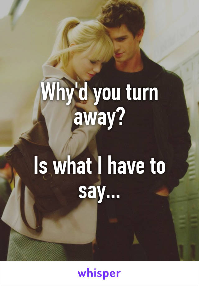 Why'd you turn away?

Is what I have to say...