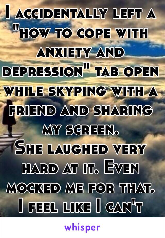 I accidentally left a "how to cope with anxiety and depression" tab open while skyping with a friend and sharing my screen. 
She laughed very hard at it. Even mocked me for that. 
I feel like I can't  trust her now. 