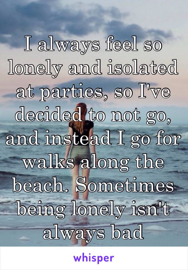 I always feel so lonely and isolated at parties, so I've decided to not go, and instead I go for walks along the beach. Sometimes being lonely isn't always bad