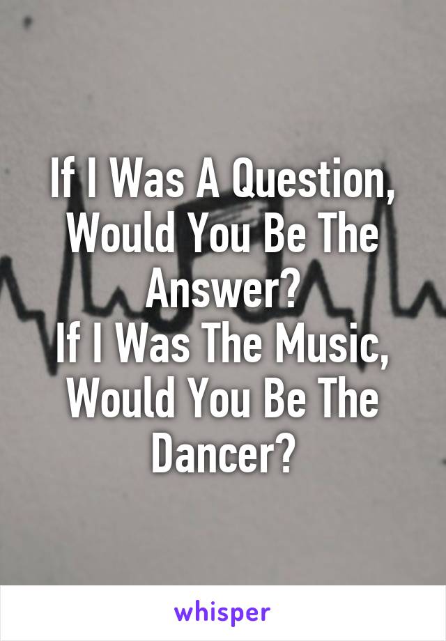 If I Was A Question, Would You Be The Answer?
If I Was The Music, Would You Be The Dancer?