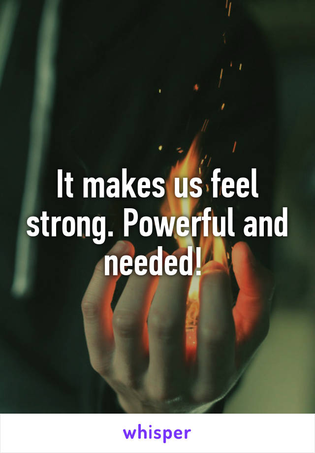 It makes us feel strong. Powerful and needed! 