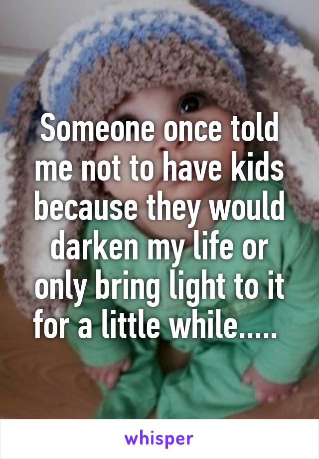 Someone once told me not to have kids because they would darken my life or only bring light to it for a little while..... 
