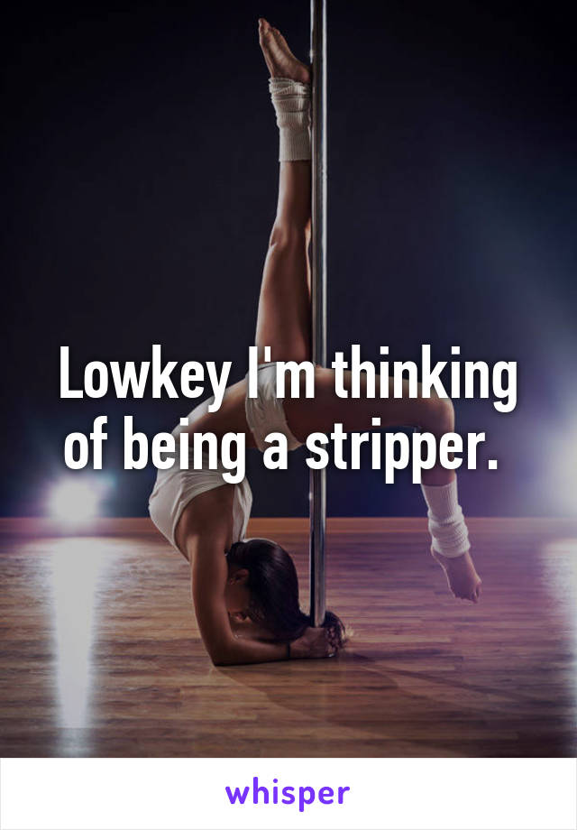 Lowkey I'm thinking of being a stripper. 