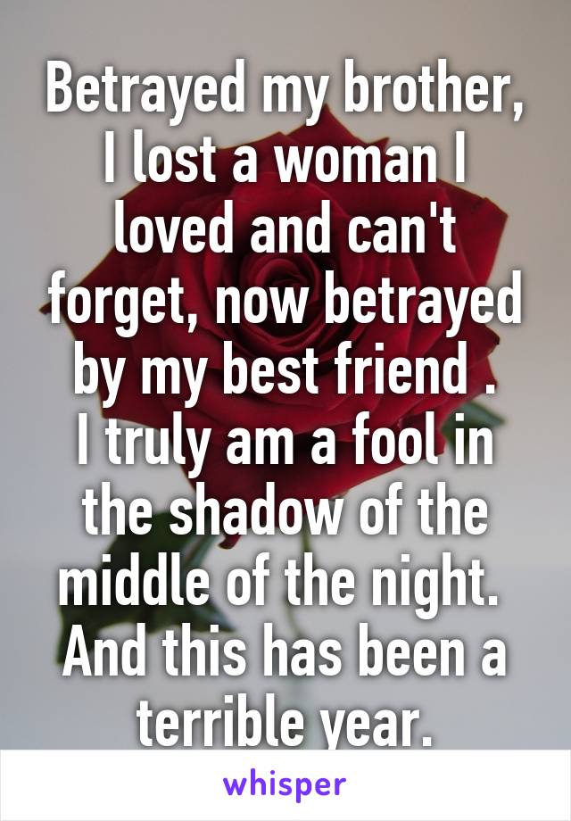 Betrayed my brother, I lost a woman I loved and can't forget, now betrayed by my best friend .
I truly am a fool in the shadow of the middle of the night. 
And this has been a terrible year.