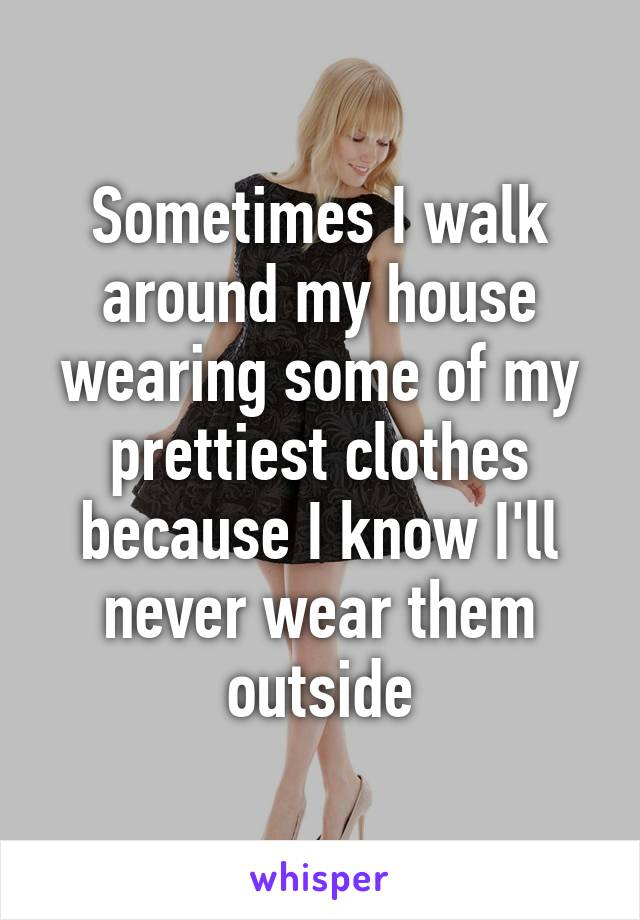 Sometimes I walk around my house wearing some of my prettiest clothes because I know I'll never wear them outside