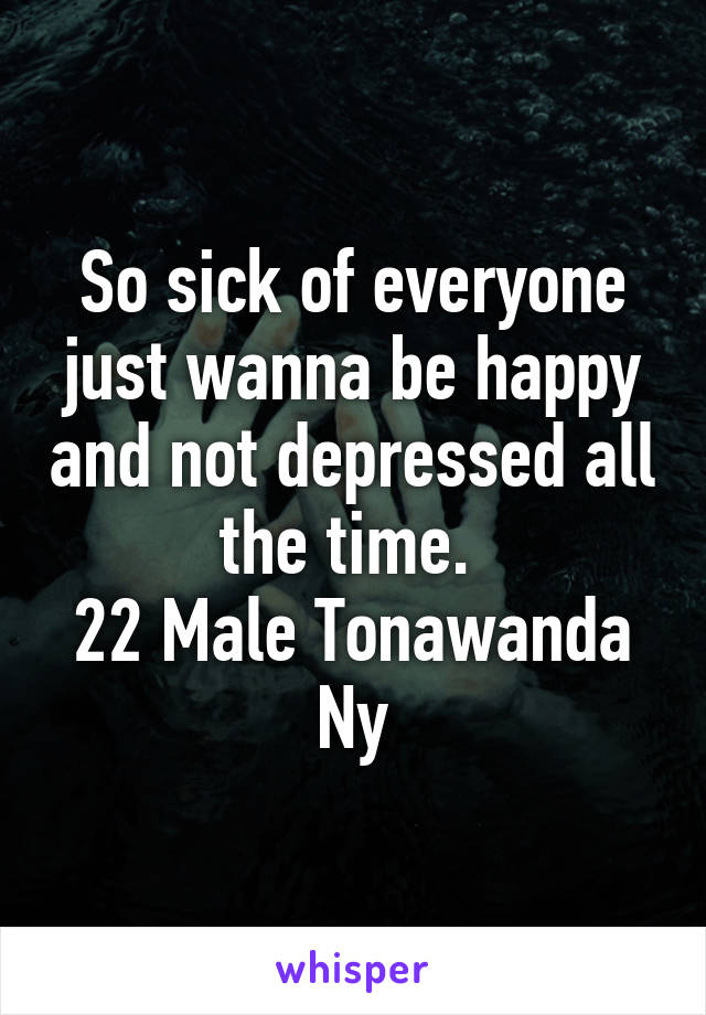 So sick of everyone just wanna be happy and not depressed all the time. 
22 Male Tonawanda Ny