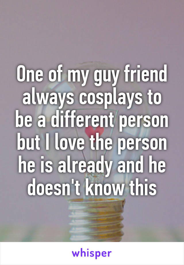 One of my guy friend always cosplays to be a different person but I love the person he is already and he doesn't know this