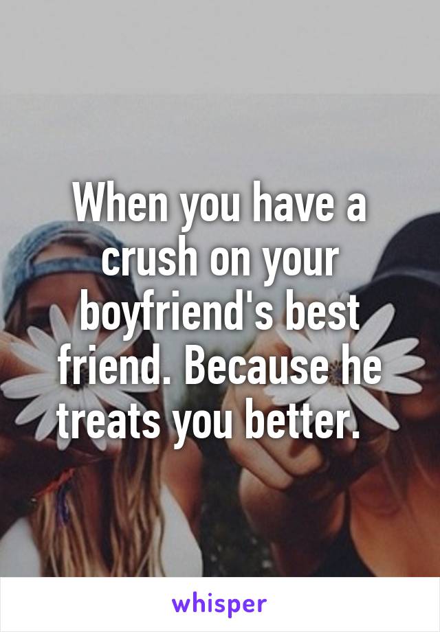 When you have a crush on your boyfriend's best friend. Because he treats you better.  