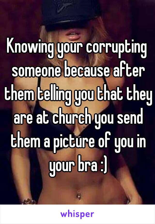 Knowing your corrupting someone because after them telling you that they are at church you send them a picture of you in your bra :)