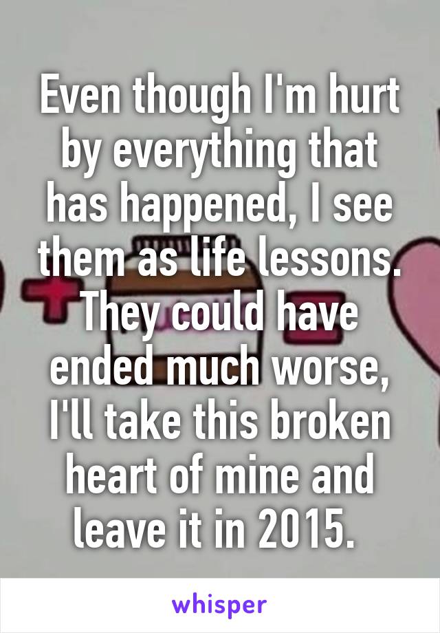 Even though I'm hurt by everything that has happened, I see them as life lessons. They could have ended much worse, I'll take this broken heart of mine and leave it in 2015. 