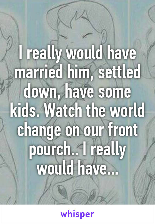 I really would have married him, settled down, have some kids. Watch the world change on our front pourch.. I really would have...