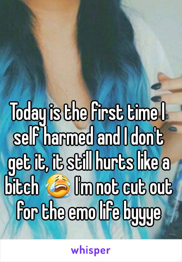 Today is the first time I self harmed and I don't get it, it still hurts like a bitch 😭 I'm not cut out for the emo life byyye