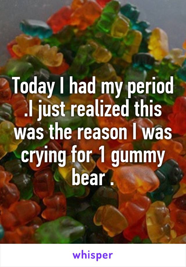 Today I had my period .I just realized this was the reason I was crying for 1 gummy bear .