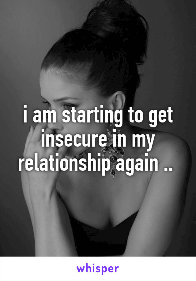 i am starting to get insecure in my relationship again .. 