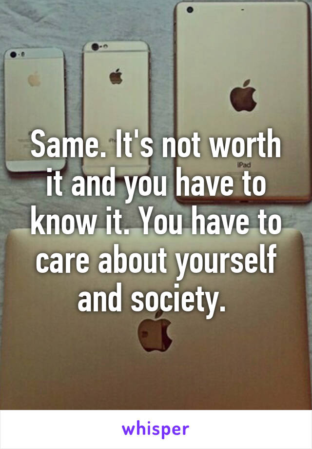 Same. It's not worth it and you have to know it. You have to care about yourself and society. 