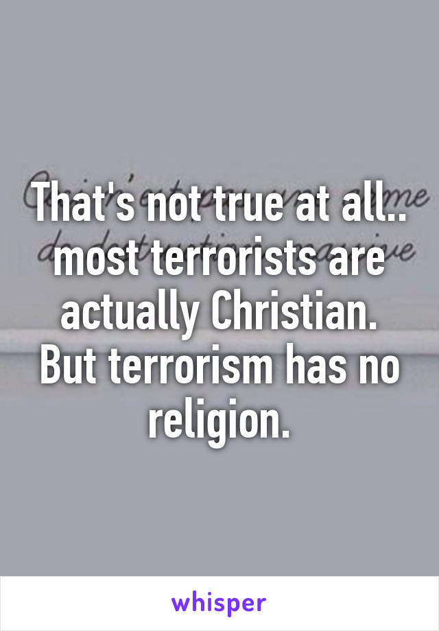 That's not true at all.. most terrorists are actually Christian. But terrorism has no religion.