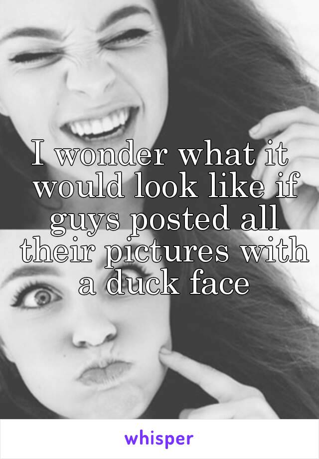 I wonder what it would look like if guys posted all their pictures with a duck face
