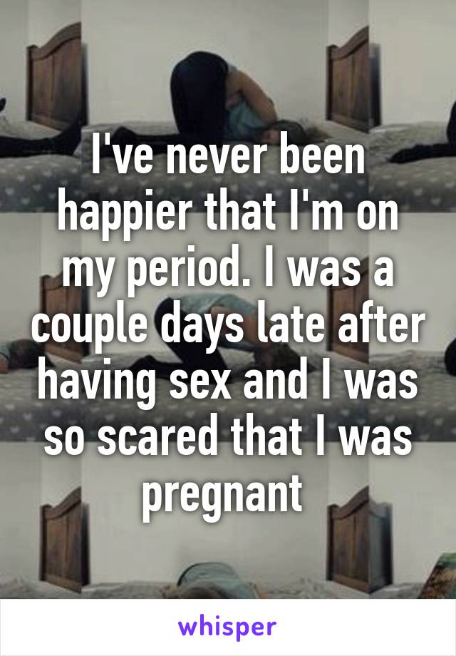 I've never been happier that I'm on my period. I was a couple days late after having sex and I was so scared that I was pregnant 