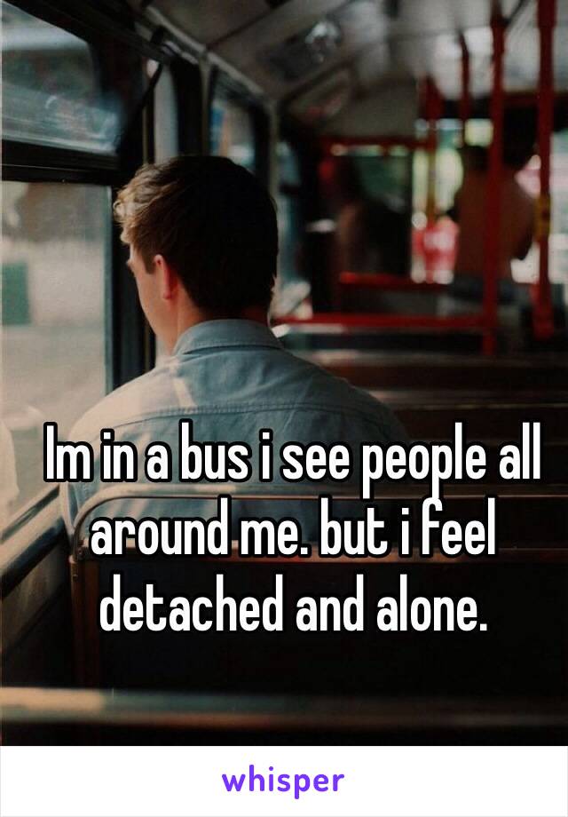 Im in a bus i see people all around me. but i feel detached and alone.