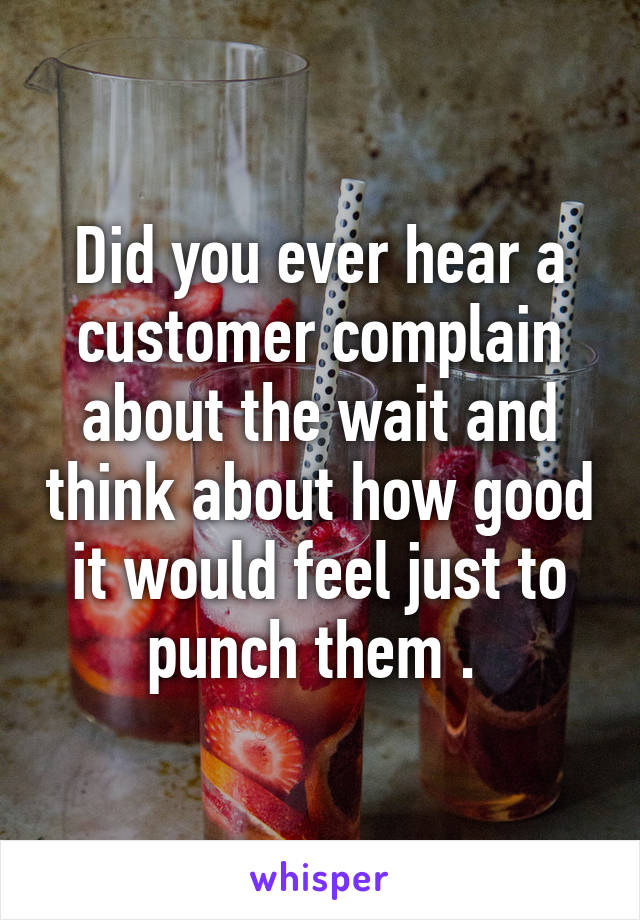 Did you ever hear a customer complain about the wait and think about how good it would feel just to punch them . 