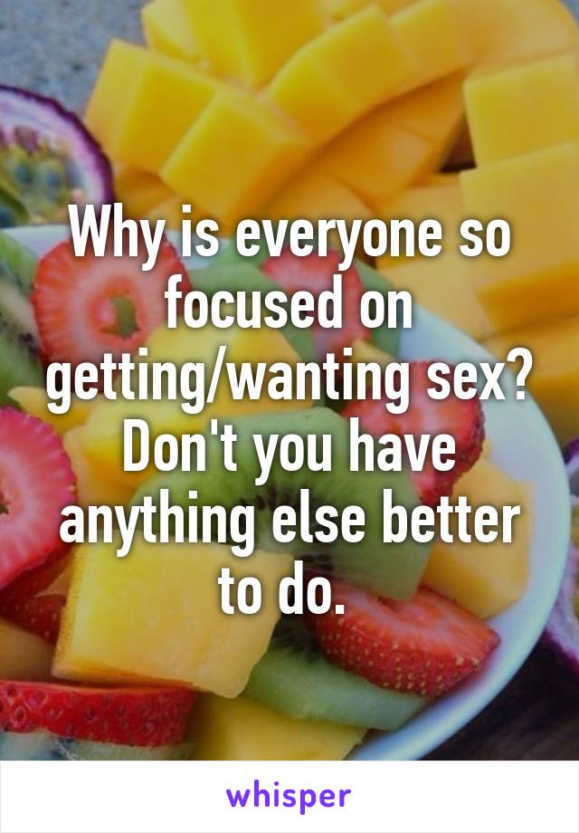 Why is everyone so focused on getting/wanting sex? Don't you have anything else better to do. 