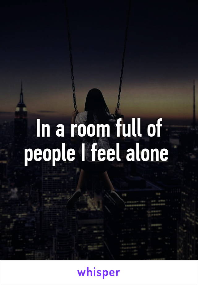 In a room full of people I feel alone 