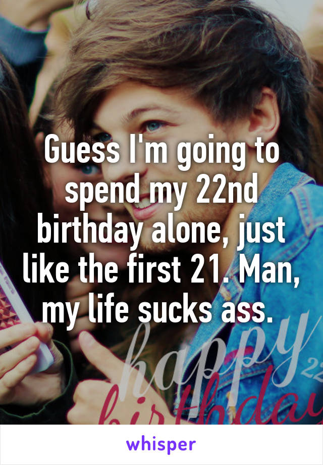 Guess I'm going to spend my 22nd birthday alone, just like the first 21. Man, my life sucks ass. 