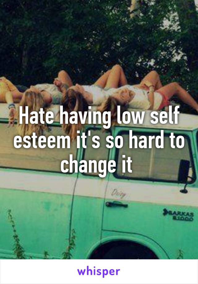 Hate having low self esteem it's so hard to change it 
