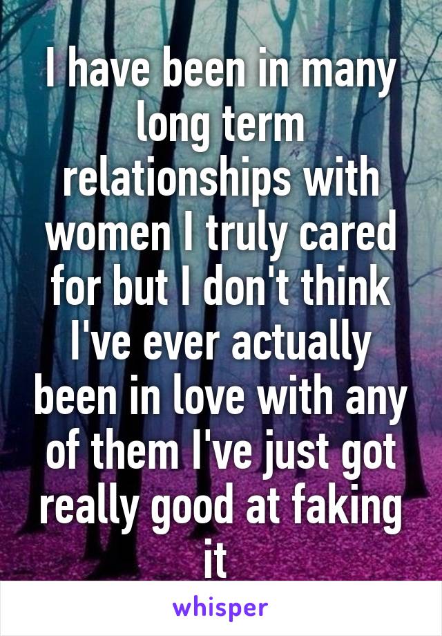 I have been in many long term relationships with women I truly cared for but I don't think I've ever actually been in love with any of them I've just got really good at faking it 