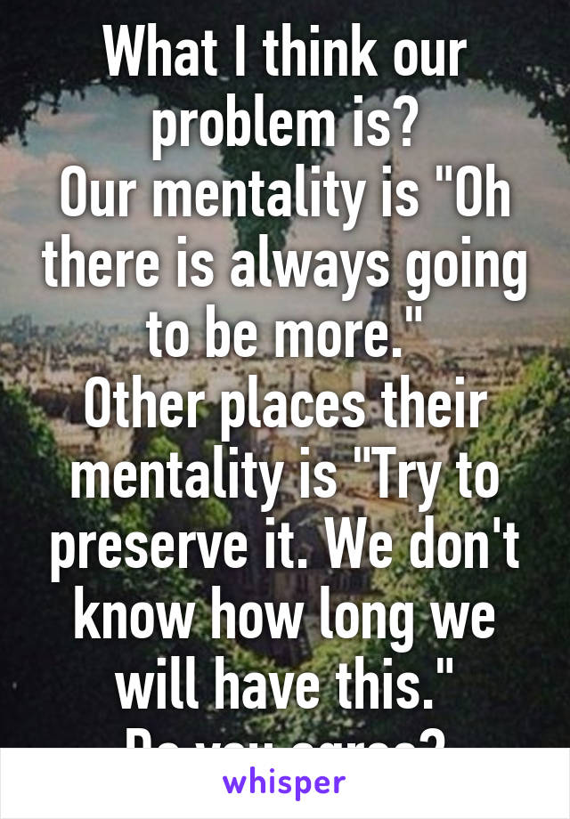 What I think our problem is?
Our mentality is "Oh there is always going to be more."
Other places their mentality is "Try to preserve it. We don't know how long we will have this."
Do you agree?