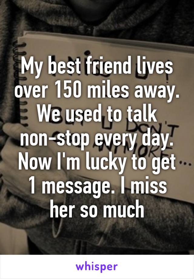 My best friend lives over 150 miles away. We used to talk non-stop every day. Now I'm lucky to get 1 message. I miss her so much