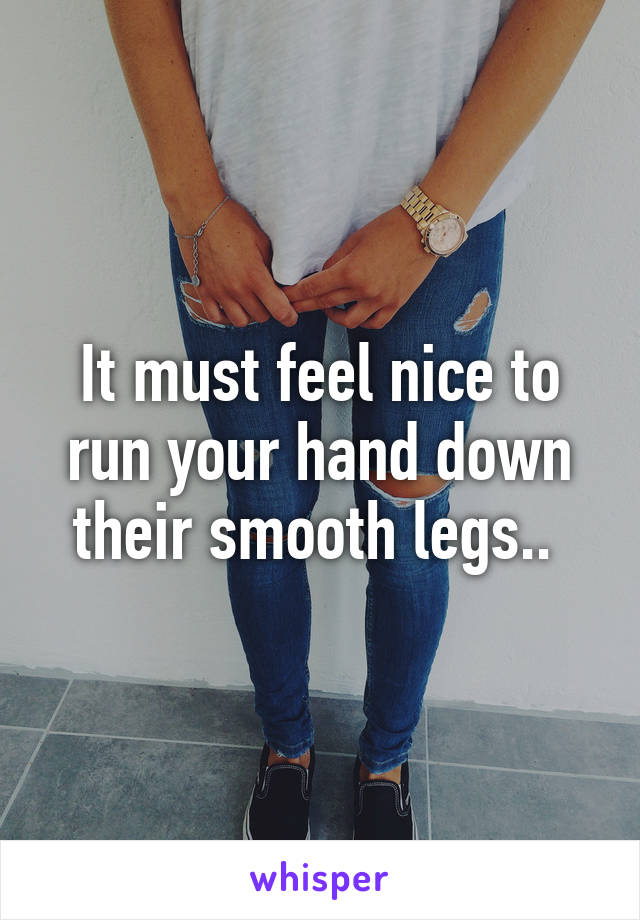 It must feel nice to run your hand down their smooth legs.. 