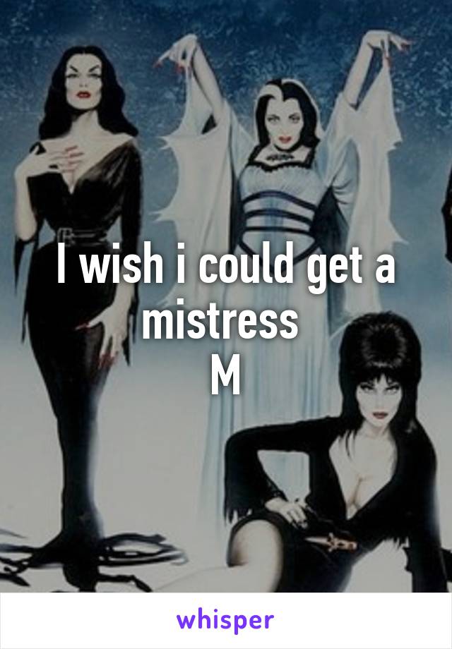 I wish i could get a mistress 
M