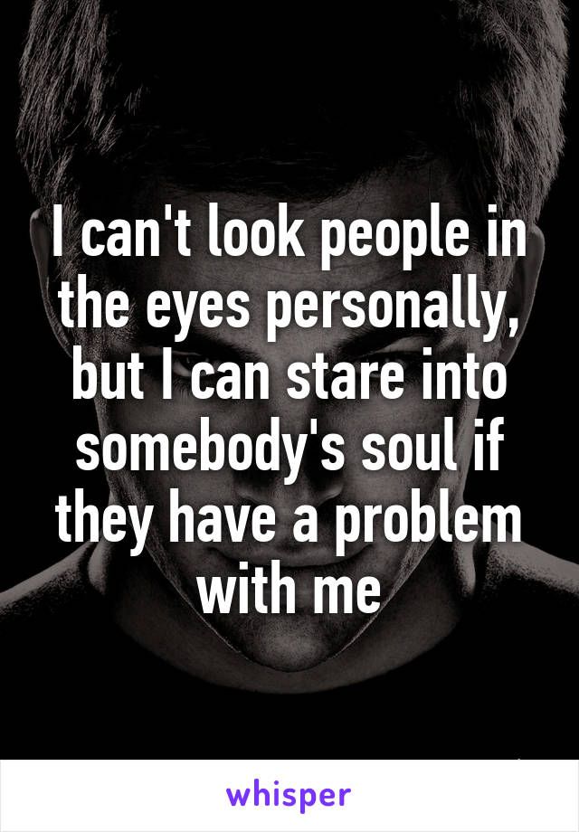 I can't look people in the eyes personally, but I can stare into somebody's soul if they have a problem with me