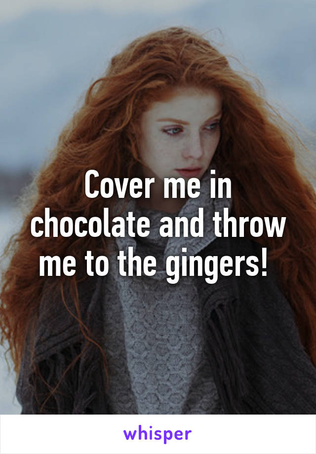 Cover me in chocolate and throw me to the gingers! 