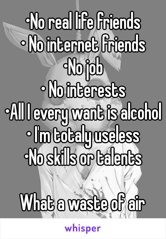 •No real life friends
• No internet friends
•No job
• No interests
•All I every want is alcohol
• I'm totaly useless
•No skills or talents

What a waste of air