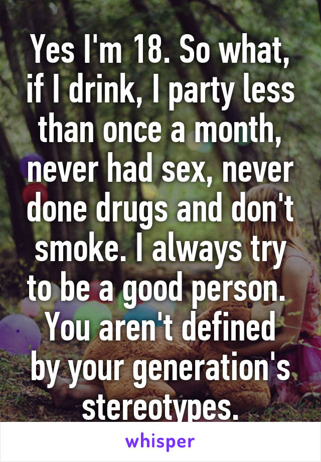 Yes I'm 18. So what, if I drink, I party less than once a month, never had sex, never done drugs and don't smoke. I always try to be a good person. 
You aren't defined by your generation's stereotypes.