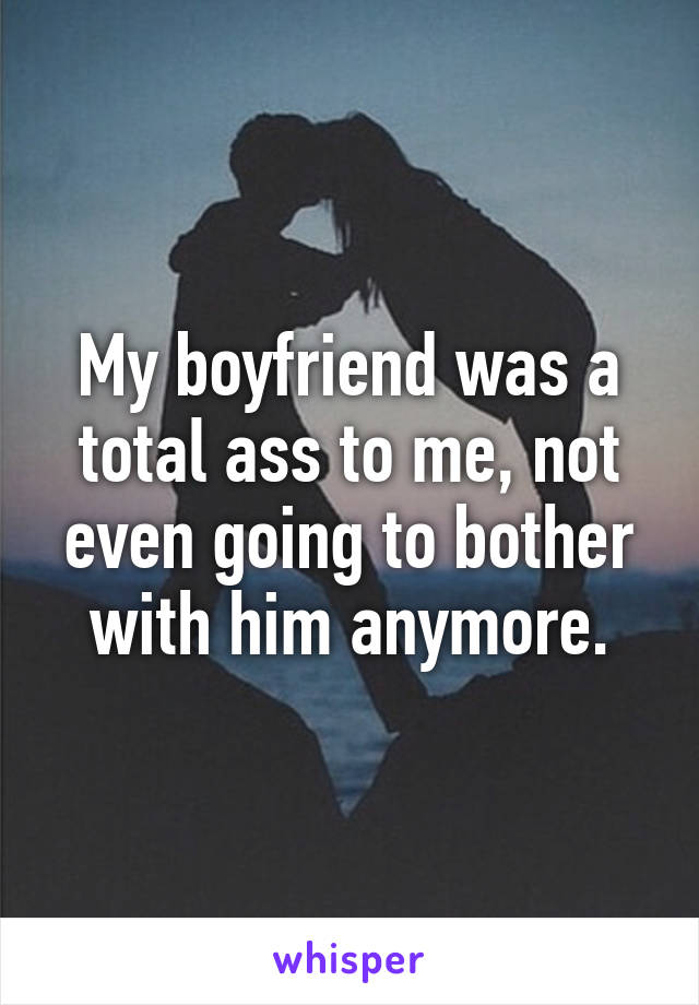 My boyfriend was a total ass to me, not even going to bother with him anymore.