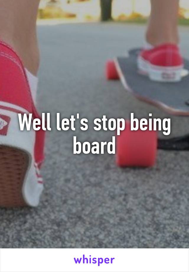 Well let's stop being board