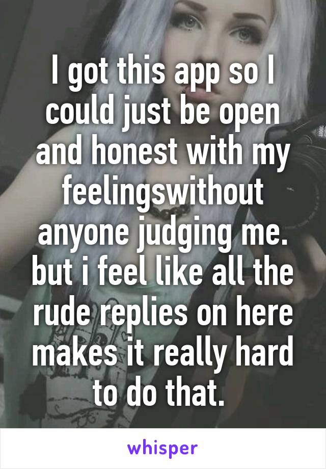 I got this app so I could just be open and honest with my feelingswithout anyone judging me. but i feel like all the rude replies on here makes it really hard to do that. 